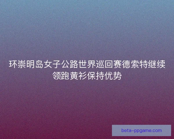 环崇明岛女子公路世界巡回赛德索特继续领跑黄衫保持优势