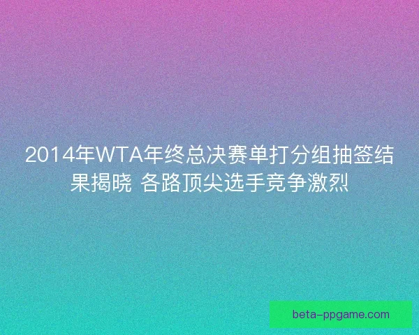 2014年WTA年终总决赛单打分组抽签结果揭晓 各路顶尖选手竞争激烈 2014年WTA年终总决赛单打分组抽签结果揭晓 各路顶尖选手竞争激烈
