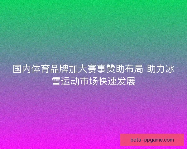 国内体育品牌加大赛事赞助布局 助力冰雪运动市场快速发展