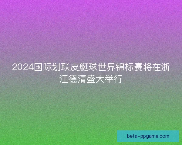 2024国际划联皮艇球世界锦标赛将在浙江德清盛大举行