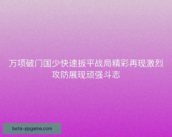 万项破门国少快速扳平战局精彩再现激烈攻防展现顽强斗志