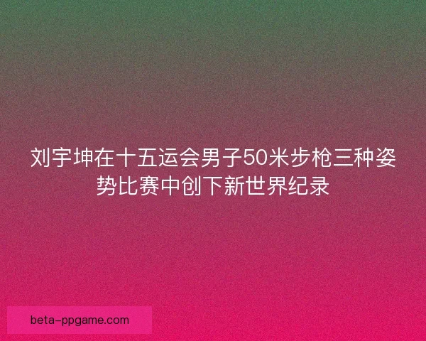 刘宇坤在十五运会男子50米步枪三种姿势比赛中创下新世界纪录