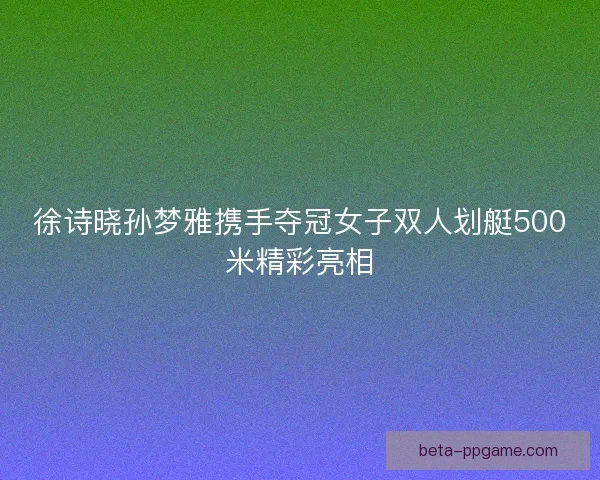 徐诗晓孙梦雅携手夺冠女子双人划艇500米精彩亮相