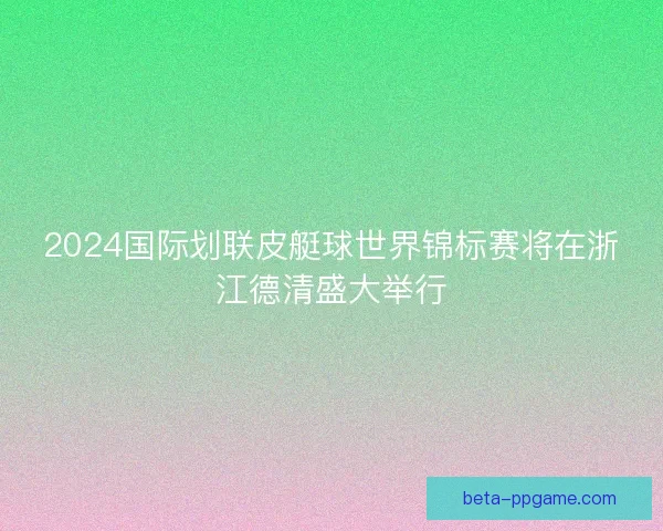 2024国际划联皮艇球世界锦标赛将在浙江德清盛大举行
