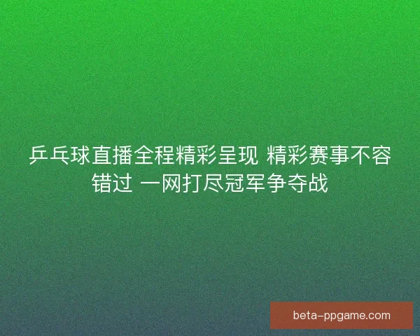 乒乓球直播全程精彩呈现 精彩赛事不容错过 一网打尽冠军争夺战
