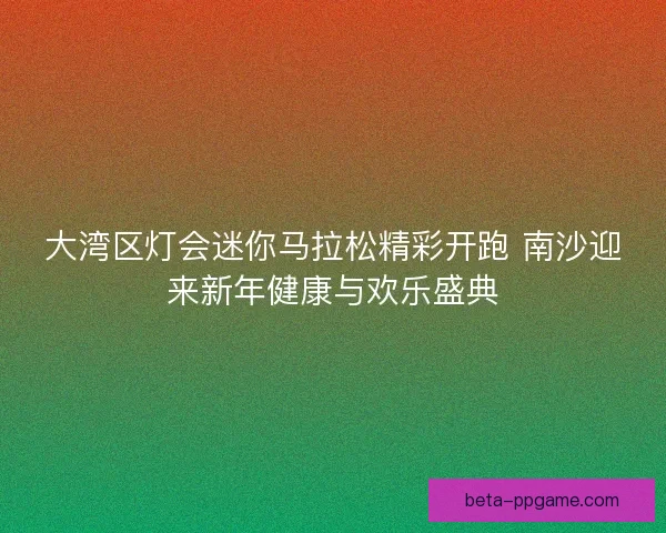 大湾区灯会迷你马拉松精彩开跑 南沙迎来新年健康与欢乐盛典
