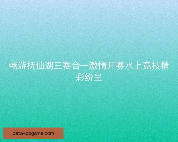 畅游抚仙湖三赛合一激情开赛水上竞技精彩纷呈
