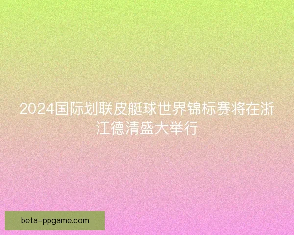 2024国际划联皮艇球世界锦标赛将在浙江德清盛大举行