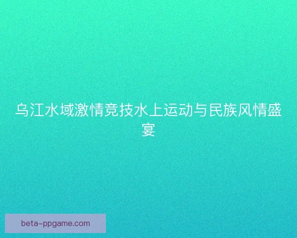 乌江水域激情竞技水上运动与民族风情盛宴