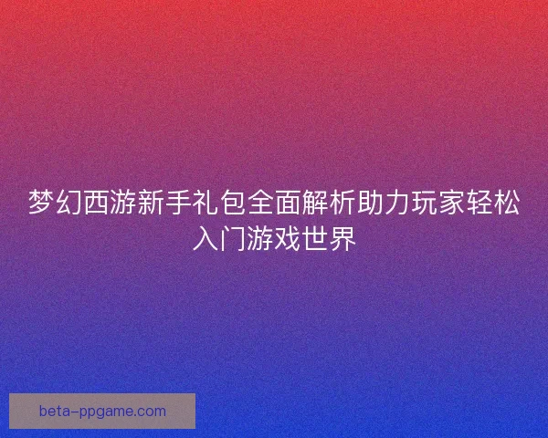 梦幻西游新手礼包全面解析助力玩家轻松入门游戏世界 梦幻西游新手礼包全面解析助力玩家轻松入门游戏世界