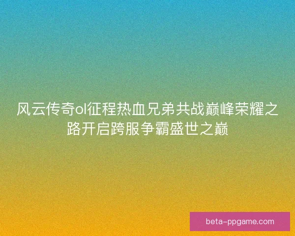 风云传奇ol征程热血兄弟共战巅峰荣耀之路开启跨服争霸盛世之巅 风云传奇ol征程热血兄弟共战巅峰荣耀之路开启跨服争霸盛世之巅