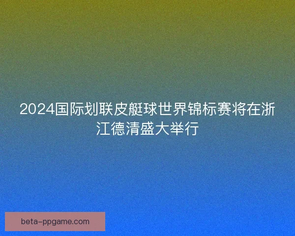 2024国际划联皮艇球世界锦标赛将在浙江德清盛大举行