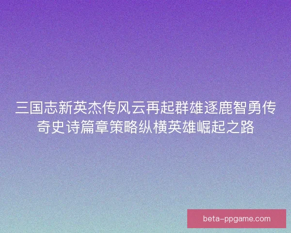 三国志新英杰传风云再起群雄逐鹿智勇传奇史诗篇章策略纵横英雄崛起之路 三国志新英杰传风云再起群雄逐鹿智勇传奇史诗篇章策略纵横英雄崛起之路