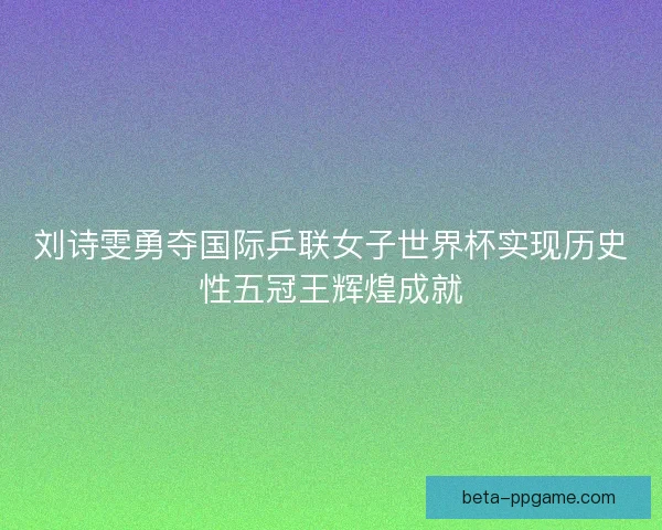 刘诗雯勇夺国际乒联女子世界杯实现历史性五冠王辉煌成就 刘诗雯勇夺国际乒联女子世界杯实现历史性五冠王辉煌成就