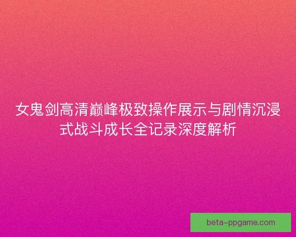 女鬼剑高清巅峰极致操作展示与剧情沉浸式战斗成长全记录深度解析 女鬼剑高清巅峰极致操作展示与剧情沉浸式战斗成长全记录深度解析