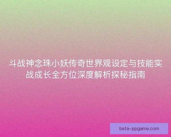 斗战神念珠小妖传奇世界观设定与技能实战成长全方位深度解析探秘指南