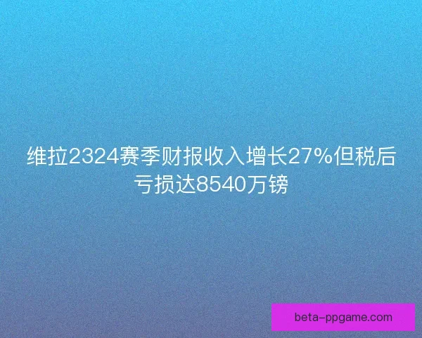 维拉2324赛季财报收入增长27%但税后亏损达8540万镑