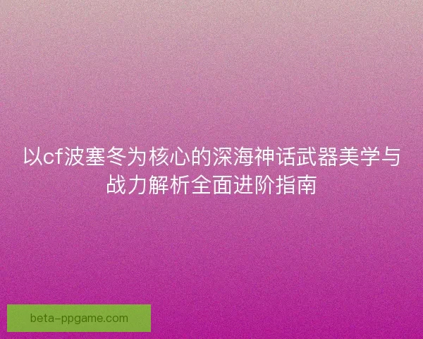 以cf波塞冬为核心的深海神话武器美学与战力解析全面进阶指南 以cf波塞冬为核心的深海神话武器美学与战力解析全面进阶指南