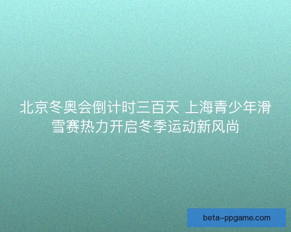 北京冬奥会倒计时三百天 上海青少年滑雪赛热力开启冬季运动新风尚