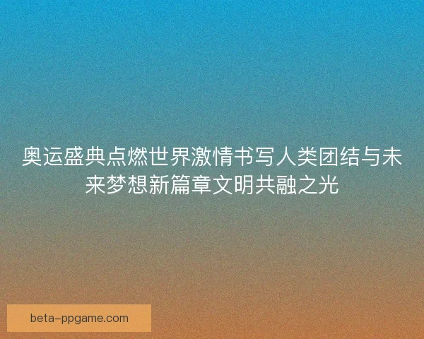 奥运盛典点燃世界激情书写人类团结与未来梦想新篇章文明共融之光
