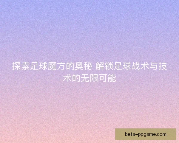 探索足球魔方的奥秘 解锁足球战术与技术的无限可能